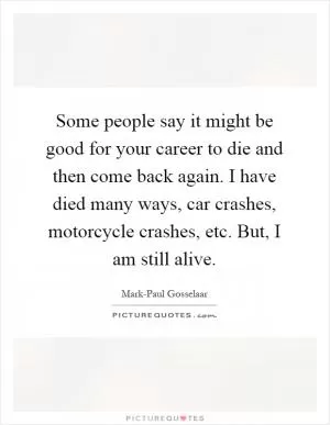 Some people say it might be good for your career to die and then come back again. I have died many ways, car crashes, motorcycle crashes, etc. But, I am still alive Picture Quote #1