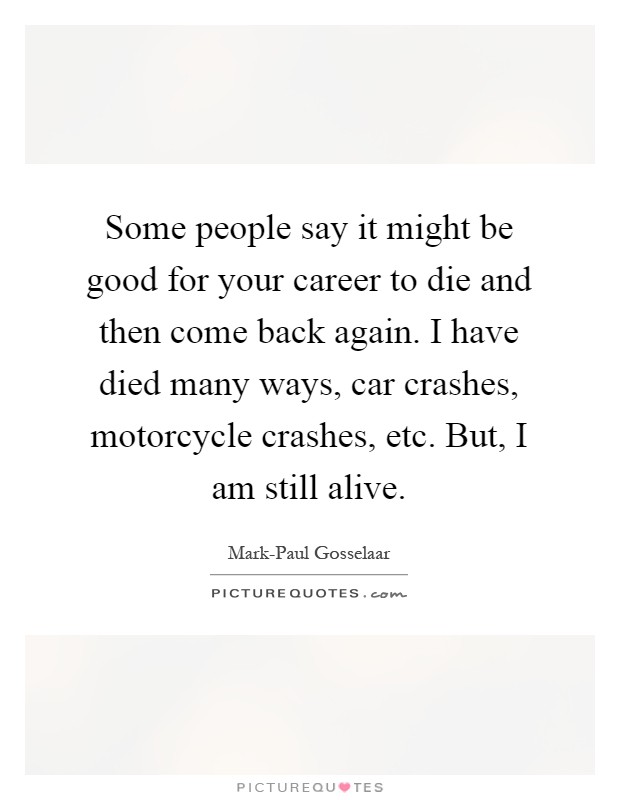 Some people say it might be good for your career to die and then come back again. I have died many ways, car crashes, motorcycle crashes, etc. But, I am still alive Picture Quote #1