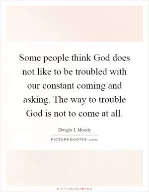 Some people think God does not like to be troubled with our constant coming and asking. The way to trouble God is not to come at all Picture Quote #1