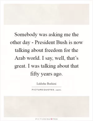 Somebody was asking me the other day - President Bush is now talking about freedom for the Arab world. I say, well, that’s great. I was talking about that fifty years ago Picture Quote #1