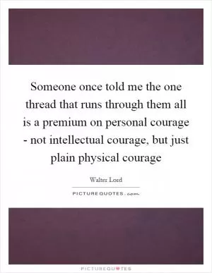 Someone once told me the one thread that runs through them all is a premium on personal courage - not intellectual courage, but just plain physical courage Picture Quote #1