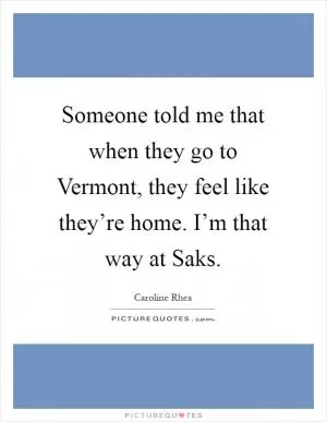 Someone told me that when they go to Vermont, they feel like they’re home. I’m that way at Saks Picture Quote #1