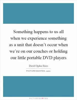 Something happens to us all when we experience something as a unit that doesn’t occur when we’re on our couches or holding our little portable DVD players Picture Quote #1