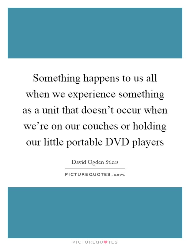 Something happens to us all when we experience something as a unit that doesn't occur when we're on our couches or holding our little portable DVD players Picture Quote #1