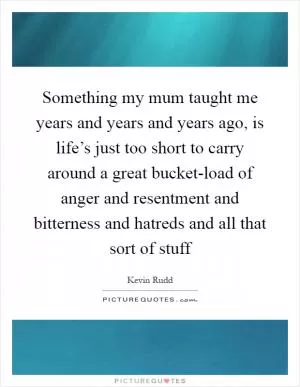 Something my mum taught me years and years and years ago, is life’s just too short to carry around a great bucket-load of anger and resentment and bitterness and hatreds and all that sort of stuff Picture Quote #1