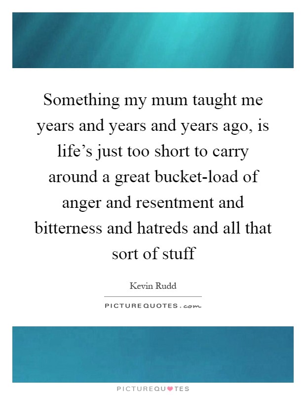 Something my mum taught me years and years and years ago, is life's just too short to carry around a great bucket-load of anger and resentment and bitterness and hatreds and all that sort of stuff Picture Quote #1