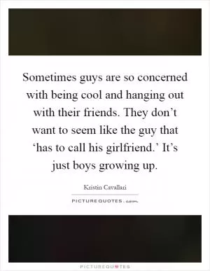 Sometimes guys are so concerned with being cool and hanging out with their friends. They don’t want to seem like the guy that ‘has to call his girlfriend.’ It’s just boys growing up Picture Quote #1