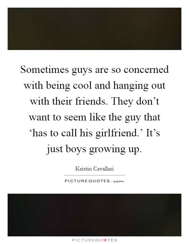 Sometimes guys are so concerned with being cool and hanging out with their friends. They don't want to seem like the guy that ‘has to call his girlfriend.' It's just boys growing up Picture Quote #1