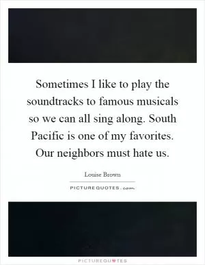 Sometimes I like to play the soundtracks to famous musicals so we can all sing along. South Pacific is one of my favorites. Our neighbors must hate us Picture Quote #1