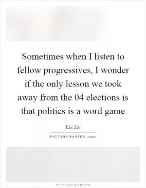 Sometimes when I listen to fellow progressives, I wonder if the only lesson we took away from the  04 elections is that politics is a word game Picture Quote #1
