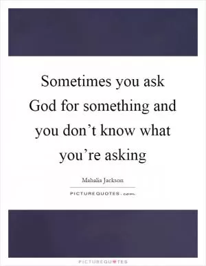 Sometimes you ask God for something and you don’t know what you’re asking Picture Quote #1