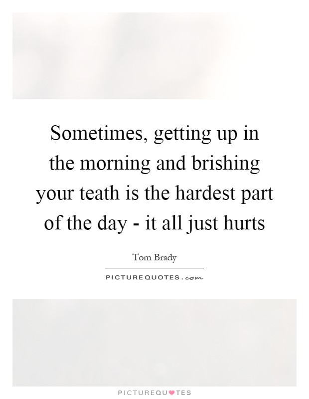 Sometimes, getting up in the morning and brishing your teath is the hardest part of the day - it all just hurts Picture Quote #1