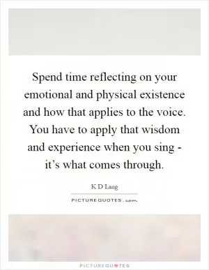 Spend time reflecting on your emotional and physical existence and how that applies to the voice. You have to apply that wisdom and experience when you sing - it’s what comes through Picture Quote #1