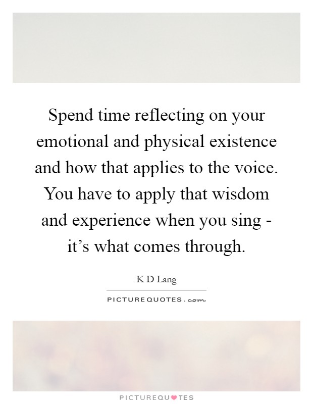 Spend time reflecting on your emotional and physical existence and how that applies to the voice. You have to apply that wisdom and experience when you sing - it's what comes through Picture Quote #1