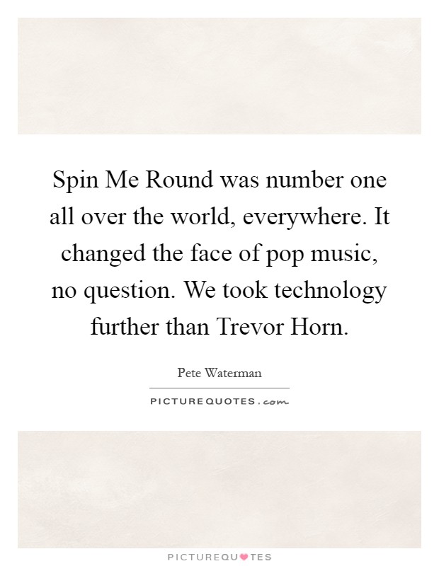 Spin Me Round was number one all over the world, everywhere. It changed the face of pop music, no question. We took technology further than Trevor Horn Picture Quote #1