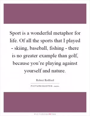 Sport is a wonderful metaphor for life. Of all the sports that I played - skiing, baseball, fishing - there is no greater example than golf, because you’re playing against yourself and nature Picture Quote #1