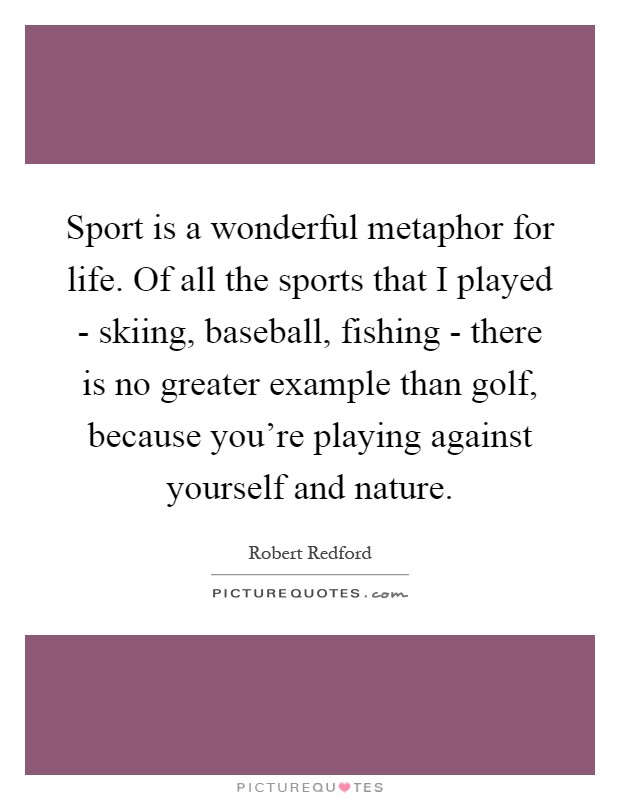 Sport is a wonderful metaphor for life. Of all the sports that I played - skiing, baseball, fishing - there is no greater example than golf, because you're playing against yourself and nature Picture Quote #1