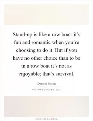 Stand-up is like a row boat: it’s fun and romantic when you’re choosing to do it. But if you have no other choice than to be in a row boat it’s not as enjoyable; that’s survival Picture Quote #1