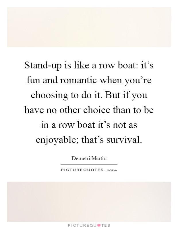 Stand-up is like a row boat: it's fun and romantic when you're choosing to do it. But if you have no other choice than to be in a row boat it's not as enjoyable; that's survival Picture Quote #1