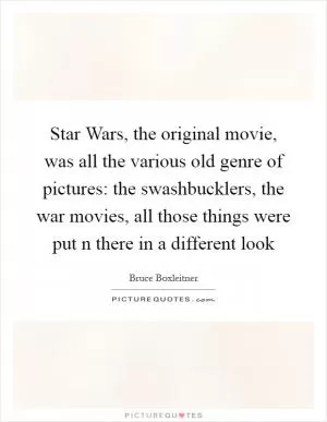 Star Wars, the original movie, was all the various old genre of pictures: the swashbucklers, the war movies, all those things were put n there in a different look Picture Quote #1