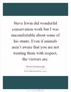 Steve Irwin did wonderful conservation work but I was uncomfortable about some of his stunts. Even if animals aren’t aware that you are not treating them with respect, the viewers are Picture Quote #1