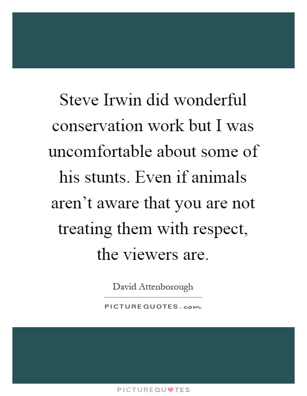 Steve Irwin did wonderful conservation work but I was uncomfortable about some of his stunts. Even if animals aren't aware that you are not treating them with respect, the viewers are Picture Quote #1
