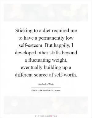 Sticking to a diet required me to have a permanently low self-esteem. But happily, I developed other skills beyond a fluctuating weight, eventually building up a different source of self-worth Picture Quote #1