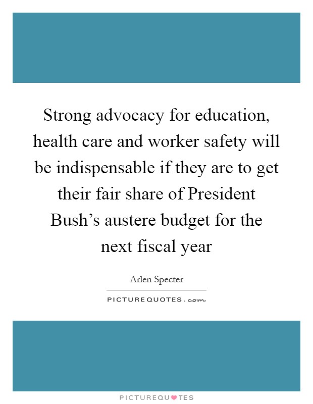 Strong advocacy for education, health care and worker safety will be indispensable if they are to get their fair share of President Bush's austere budget for the next fiscal year Picture Quote #1
