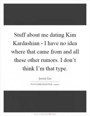 Stuff about me dating Kim Kardashian - I have no idea where that came from and all these other rumors. I don’t think I’m that type Picture Quote #1