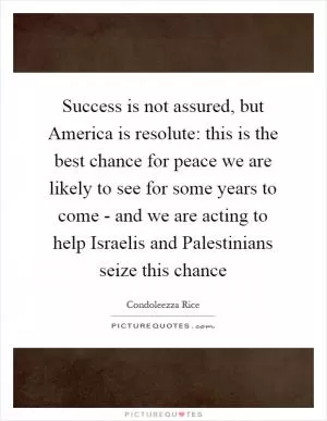 Success is not assured, but America is resolute: this is the best chance for peace we are likely to see for some years to come - and we are acting to help Israelis and Palestinians seize this chance Picture Quote #1