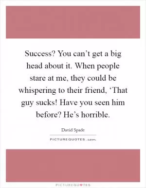 Success? You can’t get a big head about it. When people stare at me, they could be whispering to their friend, ‘That guy sucks! Have you seen him before? He’s horrible Picture Quote #1