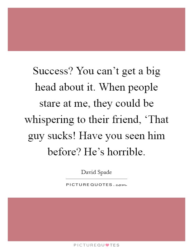 Success? You can't get a big head about it. When people stare at me, they could be whispering to their friend, ‘That guy sucks! Have you seen him before? He's horrible Picture Quote #1