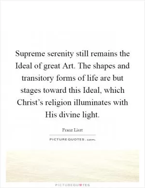 Supreme serenity still remains the Ideal of great Art. The shapes and transitory forms of life are but stages toward this Ideal, which Christ’s religion illuminates with His divine light Picture Quote #1