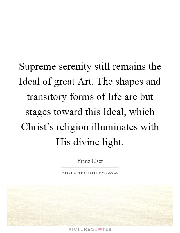 Supreme serenity still remains the Ideal of great Art. The shapes and transitory forms of life are but stages toward this Ideal, which Christ's religion illuminates with His divine light Picture Quote #1