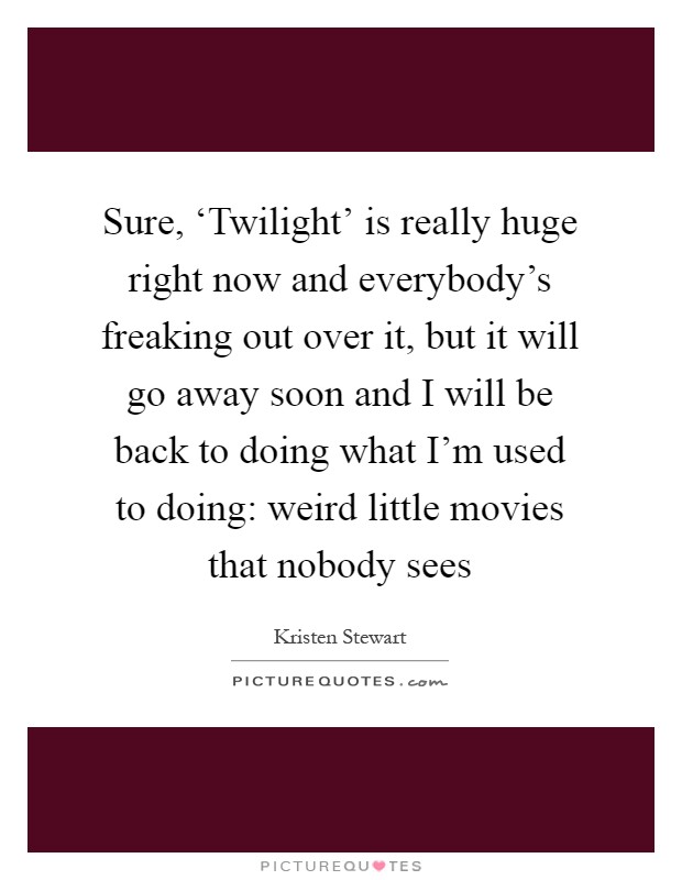 Sure, ‘Twilight' is really huge right now and everybody's freaking out over it, but it will go away soon and I will be back to doing what I'm used to doing: weird little movies that nobody sees Picture Quote #1