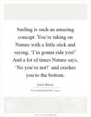 Surfing is such an amazing concept. You’re taking on Nature with a little stick and saying, ‘I’m gonna ride you!’ And a lot of times Nature says, ‘No you’re not!’ and crashes you to the bottom Picture Quote #1