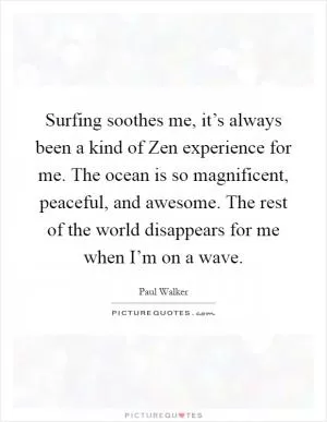 Surfing soothes me, it’s always been a kind of Zen experience for me. The ocean is so magnificent, peaceful, and awesome. The rest of the world disappears for me when I’m on a wave Picture Quote #1