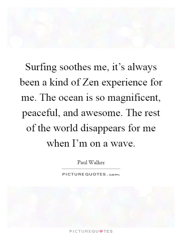 Surfing soothes me, it's always been a kind of Zen experience for me. The ocean is so magnificent, peaceful, and awesome. The rest of the world disappears for me when I'm on a wave Picture Quote #1