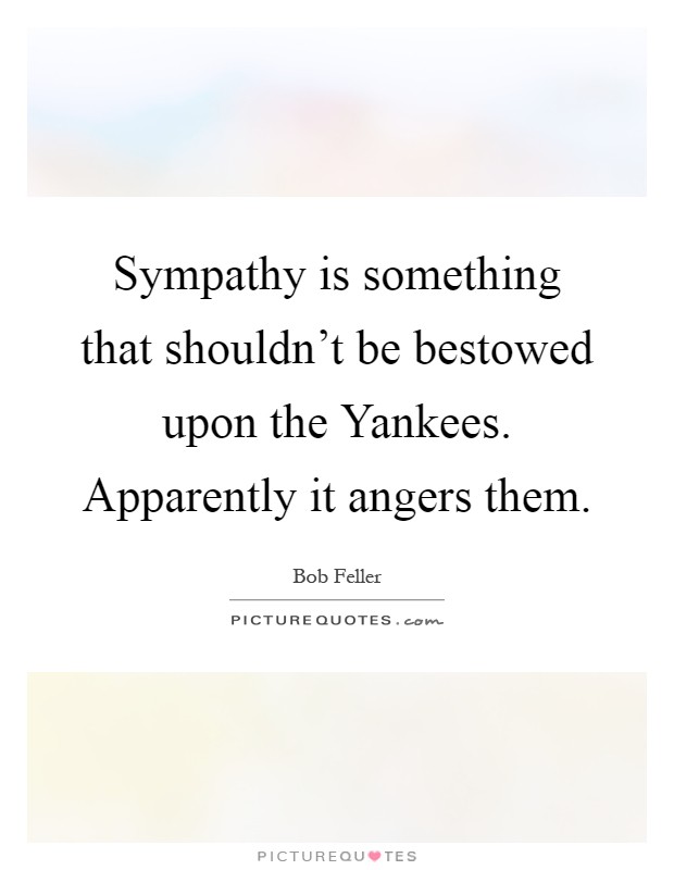 Sympathy is something that shouldn't be bestowed upon the Yankees. Apparently it angers them Picture Quote #1