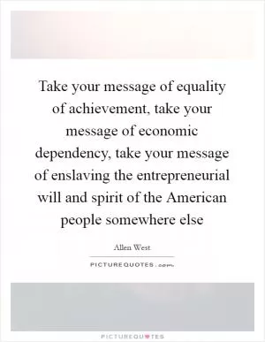 Take your message of equality of achievement, take your message of economic dependency, take your message of enslaving the entrepreneurial will and spirit of the American people somewhere else Picture Quote #1