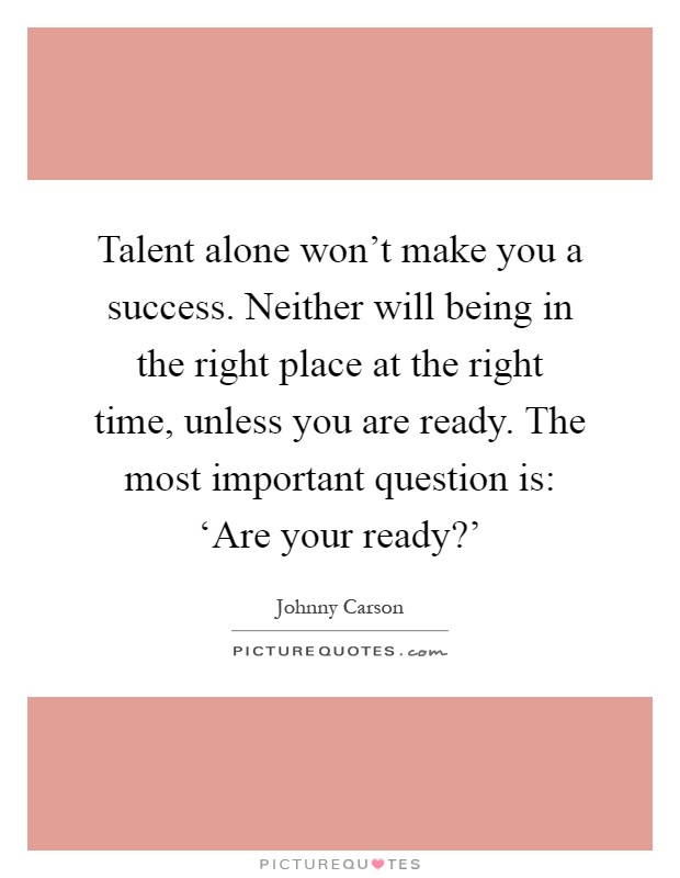 Talent alone won't make you a success. Neither will being in the right place at the right time, unless you are ready. The most important question is: ‘Are your ready?' Picture Quote #1