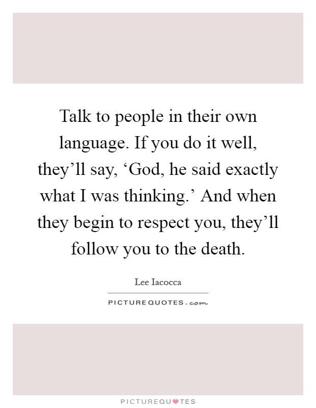 Talk to people in their own language. If you do it well, they'll say, ‘God, he said exactly what I was thinking.' And when they begin to respect you, they'll follow you to the death Picture Quote #1