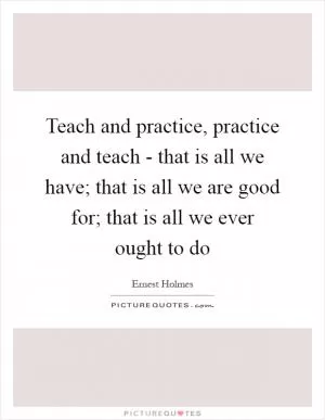 Teach and practice, practice and teach - that is all we have; that is all we are good for; that is all we ever ought to do Picture Quote #1