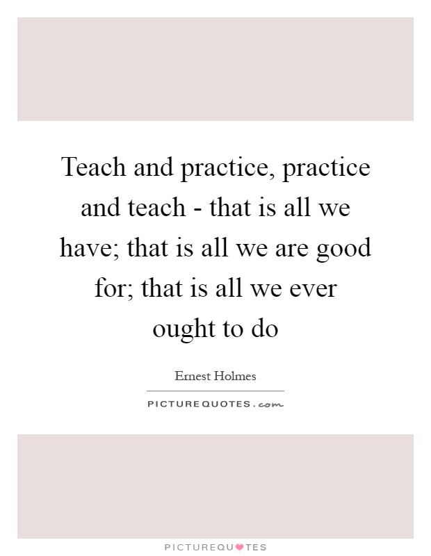 Teach and practice, practice and teach - that is all we have; that is all we are good for; that is all we ever ought to do Picture Quote #1
