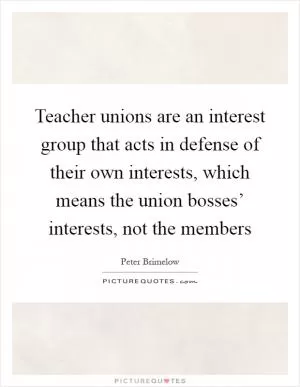 Teacher unions are an interest group that acts in defense of their own interests, which means the union bosses’ interests, not the members Picture Quote #1