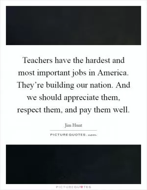 Teachers have the hardest and most important jobs in America. They’re building our nation. And we should appreciate them, respect them, and pay them well Picture Quote #1