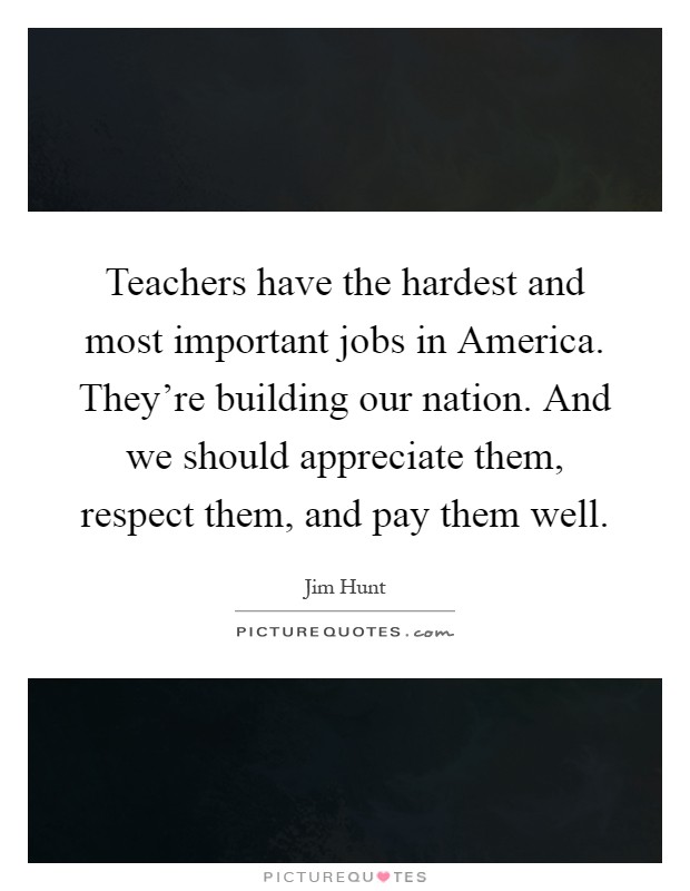 Teachers have the hardest and most important jobs in America. They're building our nation. And we should appreciate them, respect them, and pay them well Picture Quote #1