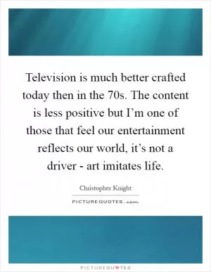 Television is much better crafted today then in the 70s. The content is less positive but I’m one of those that feel our entertainment reflects our world, it’s not a driver - art imitates life Picture Quote #1
