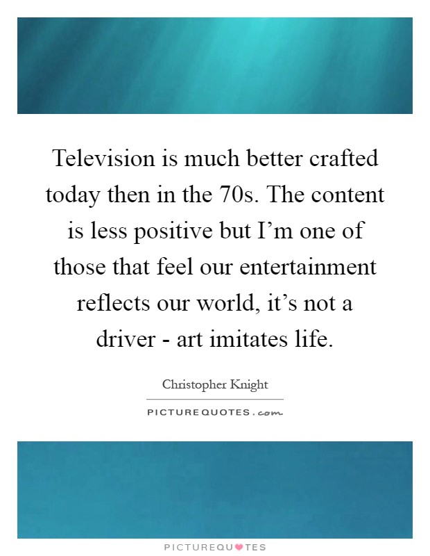 Television is much better crafted today then in the 70s. The content is less positive but I'm one of those that feel our entertainment reflects our world, it's not a driver - art imitates life Picture Quote #1