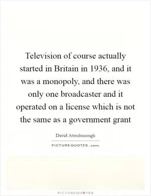 Television of course actually started in Britain in 1936, and it was a monopoly, and there was only one broadcaster and it operated on a license which is not the same as a government grant Picture Quote #1
